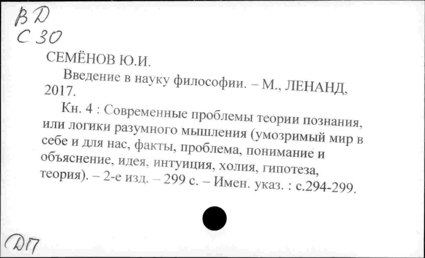 ﻿30
СЕМЁНОВ Ю.И.
Введение в науку философии. - М., ЛЕНАНД. 2017.
Кн. 4 : Современные проблемы теории познания, или логики разумного мышления (умозримый мир в себе и для нас, факты, проблема, понимание и объяснение, идея, интуиция, холия, гипотеза, теория). - 2-е изд. - 299 с. - Имен. указ. : с.294-299.